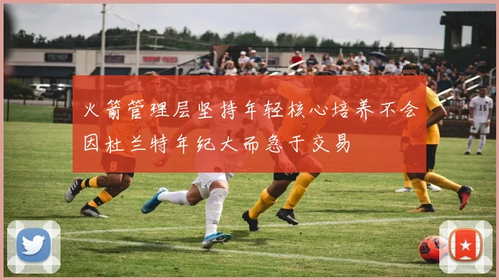 火箭管理层坚持年轻核心培养不会因杜兰特年纪大而急于交易