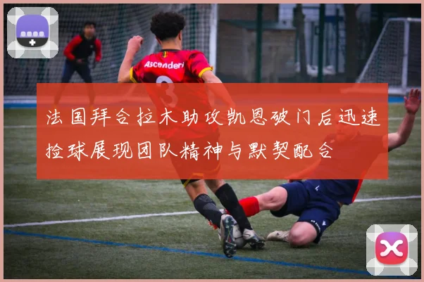 法国拜合拉木助攻凯恩破门后迅速捡球展现团队精神与默契配合