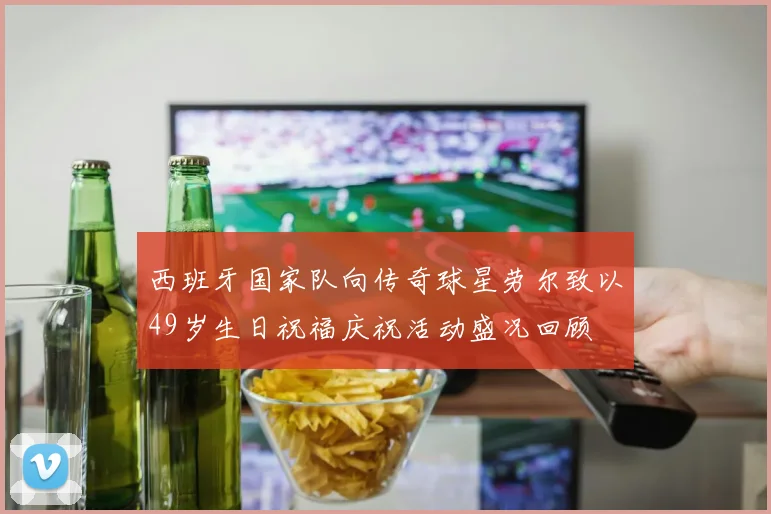 西班牙国家队向传奇球星劳尔致以49岁生日祝福庆祝活动盛况回顾